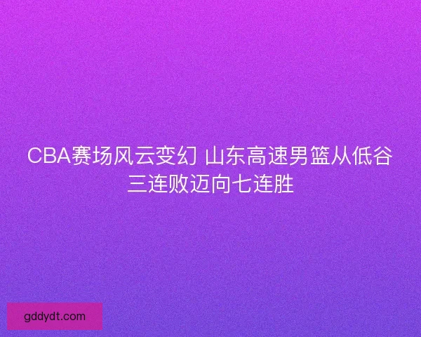 CBA赛场风云变幻 山东高速男篮从低谷三连败迈向七连胜
