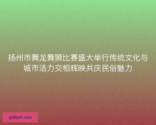 扬州市舞龙舞狮比赛盛大举行传统文化与城市活力交相辉映共庆民俗魅力