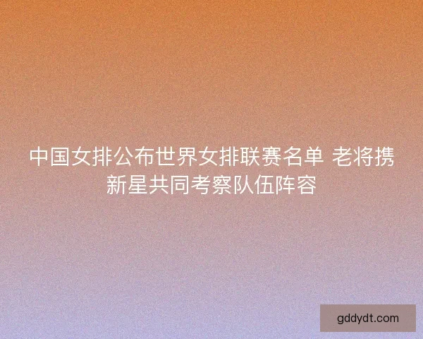 中国女排公布世界女排联赛名单 老将携新星共同考察队伍阵容