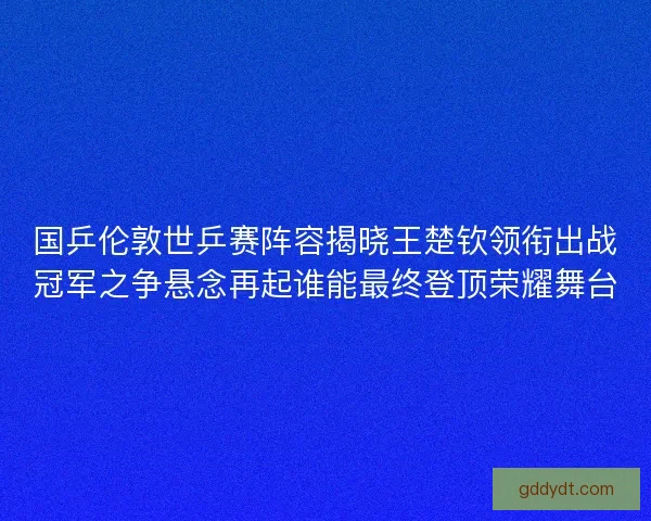 国乒伦敦世乒赛阵容揭晓王楚钦领衔出战冠军之争悬念再起谁能最终登顶荣耀舞台