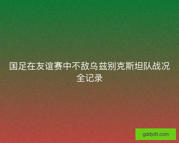 国足在友谊赛中不敌乌兹别克斯坦队战况全记录